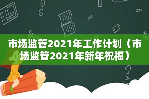 市场监管2021年工作计划（市场监管2021年新年祝福）