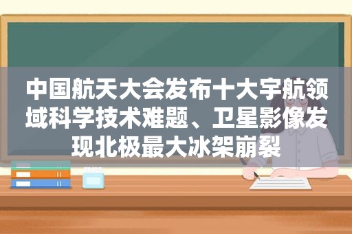 中国航天大会发布十大宇航领域科学技术难题、卫星影像发现北极最大冰架崩裂