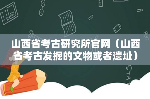 山西省考古研究所官网（山西省考古发掘的文物或者遗址）