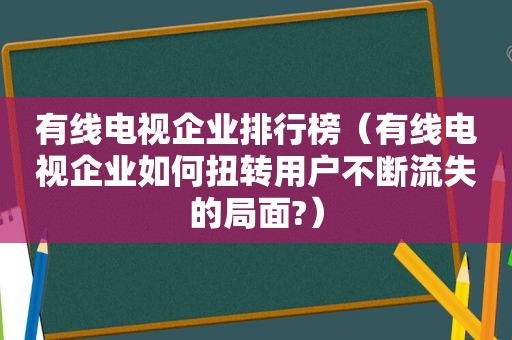 有线电视企业排行榜（有线电视企业如何扭转用户不断流失的局面?）