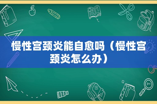 慢性宫颈炎能自愈吗（慢性宫颈炎怎么办）