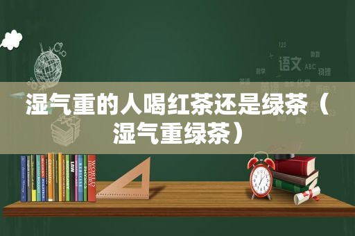 湿气重的人喝红茶还是绿茶（湿气重绿茶）