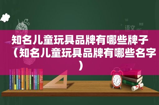 知名儿童玩具品牌有哪些牌子（知名儿童玩具品牌有哪些名字）