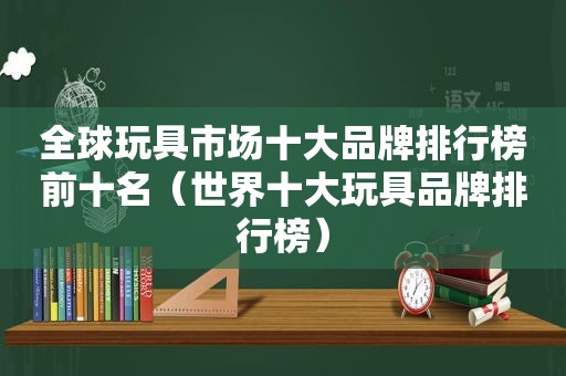 全球玩具市场十大品牌排行榜前十名（世界十大玩具品牌排行榜）