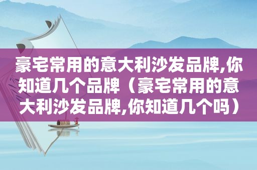 豪宅常用的意大利沙发品牌,你知道几个品牌（豪宅常用的意大利沙发品牌,你知道几个吗）