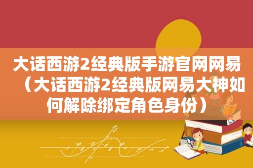 大话西游2经典版手游官网网易（大话西游2经典版网易大神如何解除绑定角色身份）