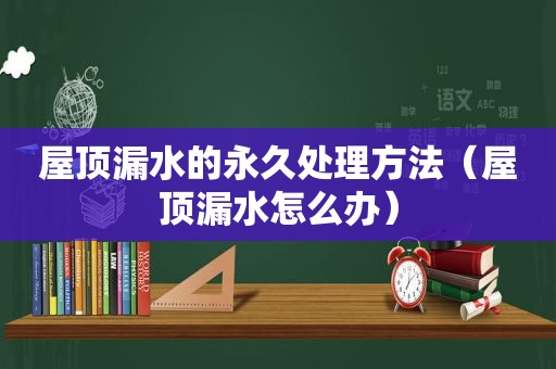 屋顶漏水的永久处理方法（屋顶漏水怎么办）