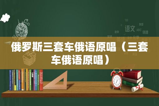 俄罗斯三套车俄语原唱（三套车俄语原唱）