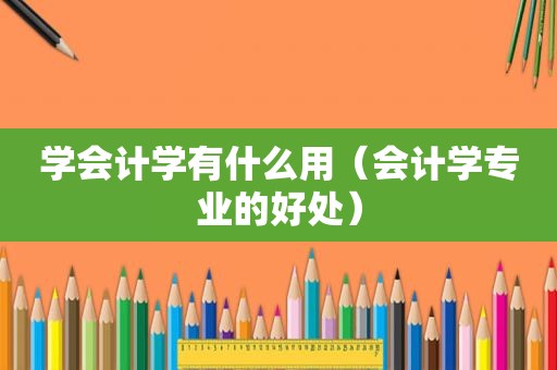 学会计学有什么用（会计学专业的好处）