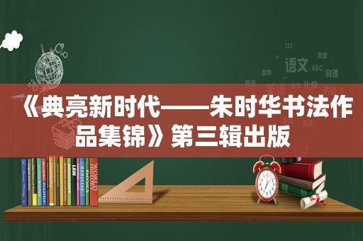 《典亮新时代——朱时华书法作品集锦》第三辑出版