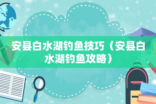 安县白水湖钓鱼技巧（安县白水湖钓鱼攻略）