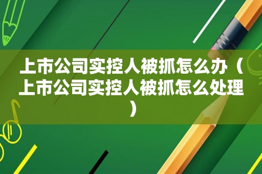 上市公司实控人被抓怎么办（上市公司实控人被抓怎么处理）