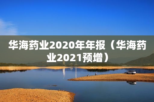 华海药业2020年年报（华海药业2021预增）