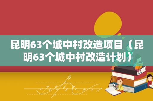 昆明63个城中村改造项目（昆明63个城中村改造计划）