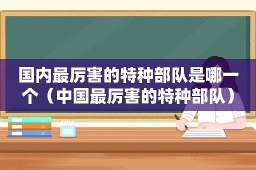 国内最厉害的特种部队是哪一个（中国最厉害的特种部队）