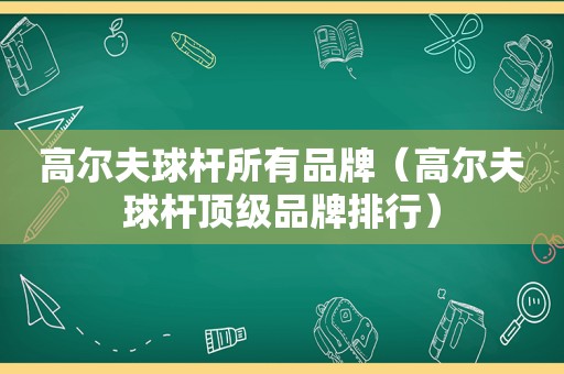 高尔夫球杆所有品牌（高尔夫球杆顶级品牌排行）