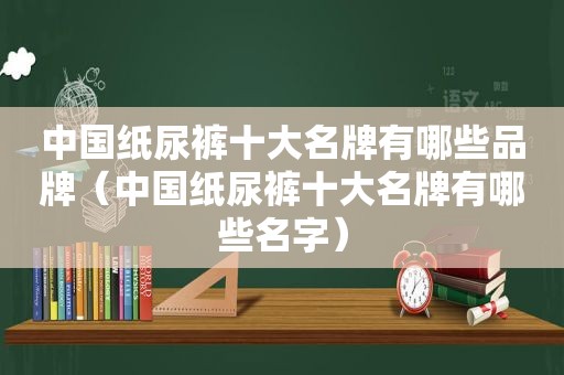 中国纸尿裤十大名牌有哪些品牌（中国纸尿裤十大名牌有哪些名字）