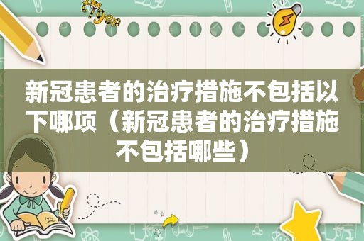 新冠患者的治疗措施不包括以下哪项（新冠患者的治疗措施不包括哪些）