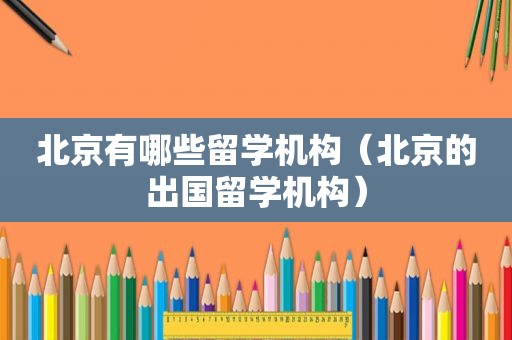 北京有哪些留学机构（北京的出国留学机构）