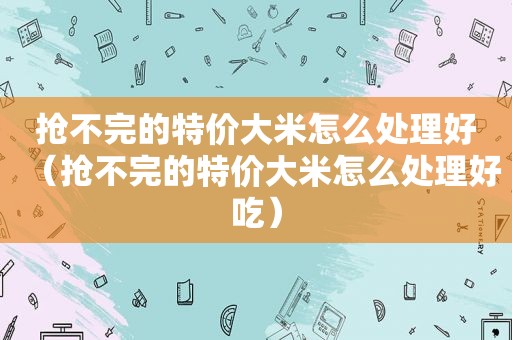 抢不完的特价大米怎么处理好（抢不完的特价大米怎么处理好吃）