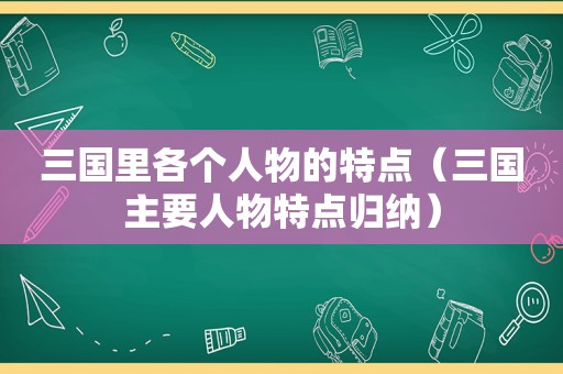 三国里各个人物的特点（三国主要人物特点归纳）