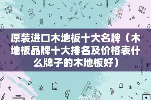 原装进口木地板十大名牌（木地板品牌十大排名及价格表什么牌子的木地板好）