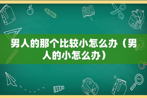 男人的那个比较小怎么办（男人的小怎么办）