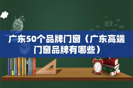 广东50个品牌门窗（广东高端门窗品牌有哪些）