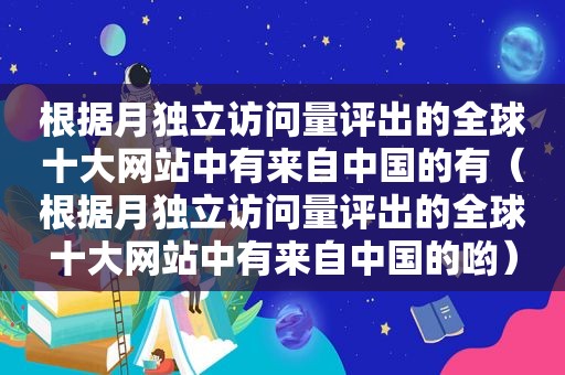 根据月独立访问量评出的全球十大网站中有来自中国的有（根据月独立访问量评出的全球十大网站中有来自中国的哟）