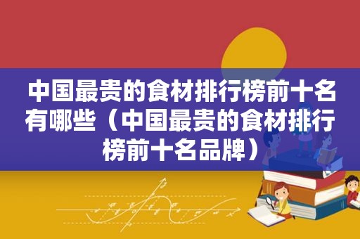 中国最贵的食材排行榜前十名有哪些（中国最贵的食材排行榜前十名品牌）