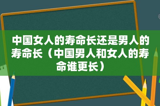 中国女人的寿命长还是男人的寿命长（中国男人和女人的寿命谁更长）