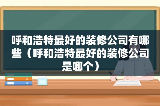 呼和浩特最好的装修公司有哪些（呼和浩特最好的装修公司是哪个）