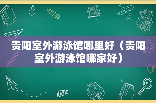 贵阳室外游泳馆哪里好（贵阳室外游泳馆哪家好）