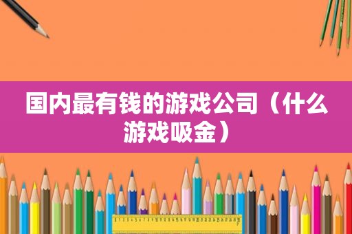 国内最有钱的游戏公司（什么游戏吸金）