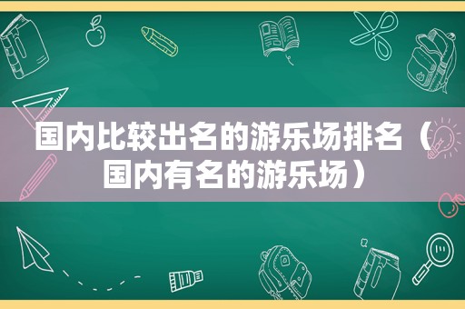 国内比较出名的游乐场排名（国内有名的游乐场）