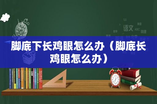 脚底下长鸡眼怎么办（脚底长鸡眼怎么办）