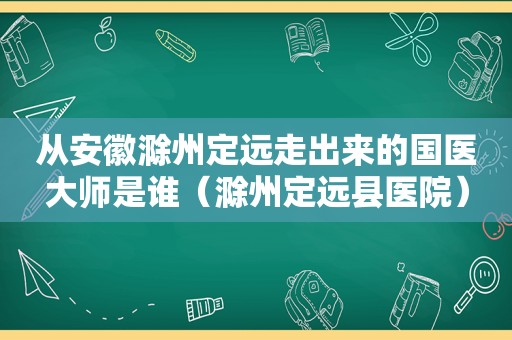 从安徽滁州定远走出来的国医大师是谁（滁州定远县医院）