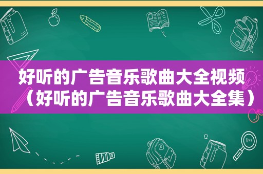 好听的广告音乐歌曲大全视频（好听的广告音乐歌曲大全集）