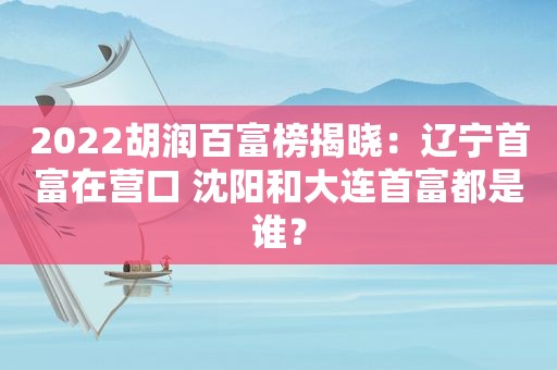 2022胡润百富榜揭晓：辽宁首富在营口 沈阳和大连首富都是谁？