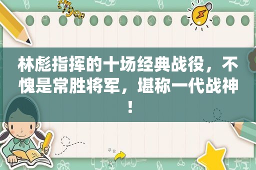 林彪指挥的十场经典战役，不愧是常胜将军，堪称一代战神！