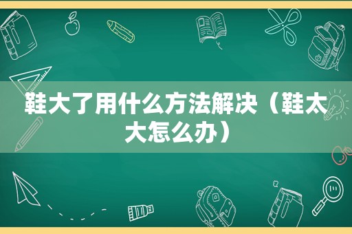 鞋大了用什么方法解决（鞋太大怎么办）