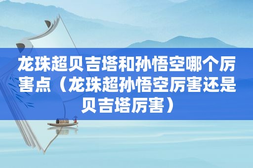 龙珠超贝吉塔和孙悟空哪个厉害点（龙珠超孙悟空厉害还是贝吉塔厉害）