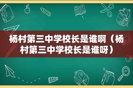 杨村第三中学校长是谁啊（杨村第三中学校长是谁呀）