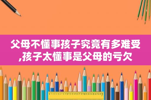 父母不懂事孩子究竟有多难受,孩子太懂事是父母的亏欠