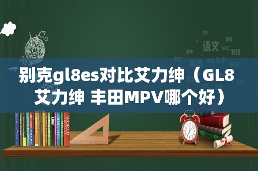 别克gl8es对比艾力绅（GL8 艾力绅 丰田MPV哪个好）