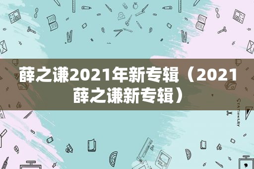 薛之谦2021年新专辑（2021薛之谦新专辑）