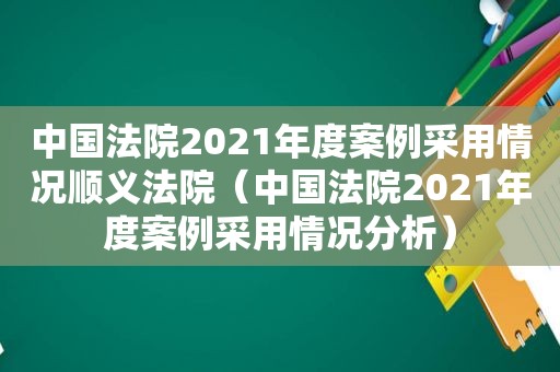 中国法院2021年度案例采用情况顺义法院（中国法院2021年度案例采用情况分析）