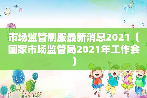 市场监管制服最新消息2021（国家市场监管局2021年工作会）