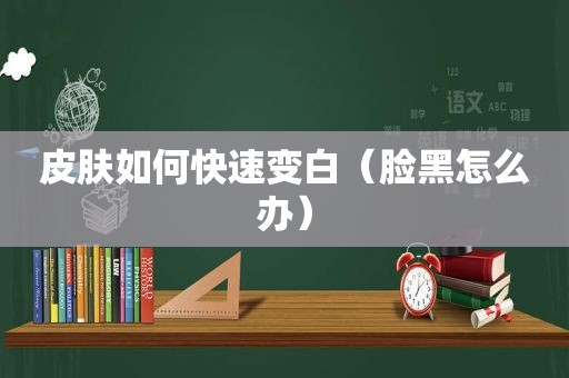 皮肤如何快速变白（脸黑怎么办）