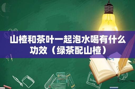 山楂和茶叶一起泡水喝有什么功效（绿茶配山楂）